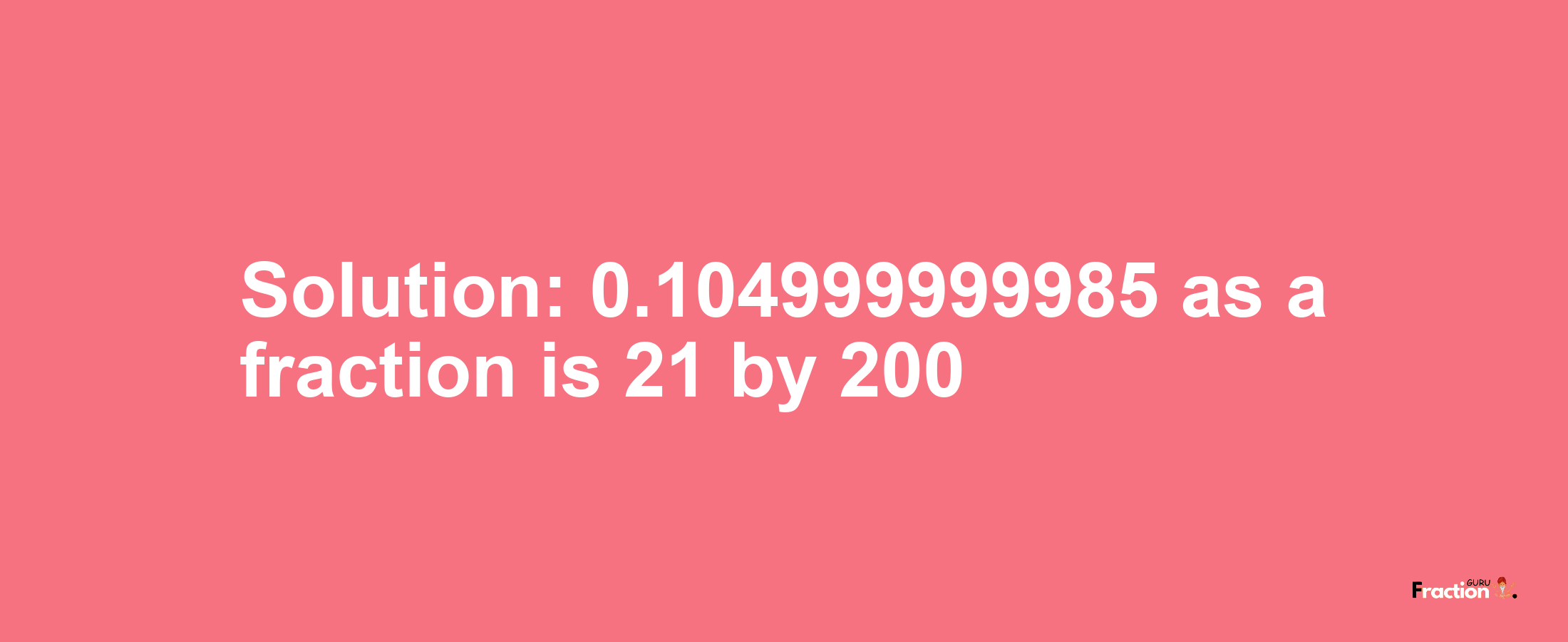 Solution:0.104999999985 as a fraction is 21/200